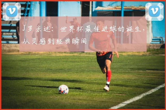 J罗亲述:世界杯最佳进球的诞生,从灵感到经典瞬间