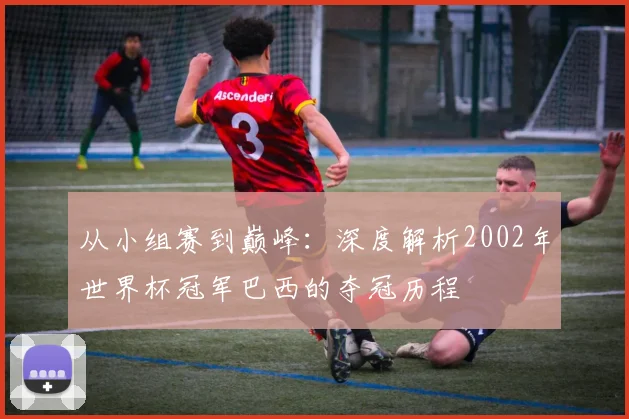 从小组赛到巅峰:深度解析2002年世界杯冠军巴西的夺冠历程