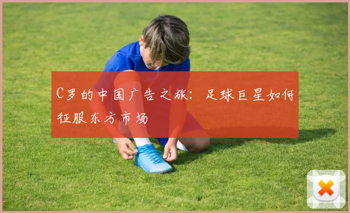 C罗的中国广告之旅:足球巨星如何征服东方市场
