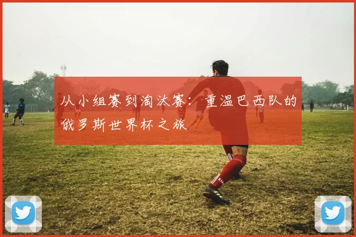从小组赛到淘汰赛：重温巴西队的俄罗斯世界杯之旅