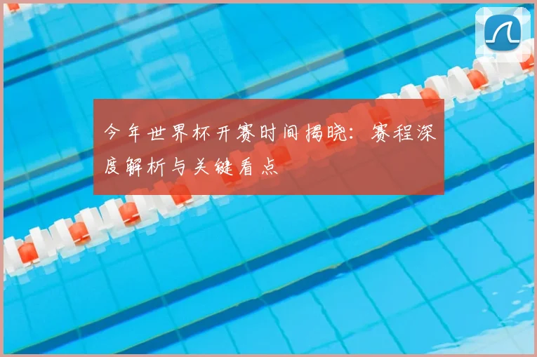 今年世界杯开赛时间揭晓:赛程深度解析与关键看点