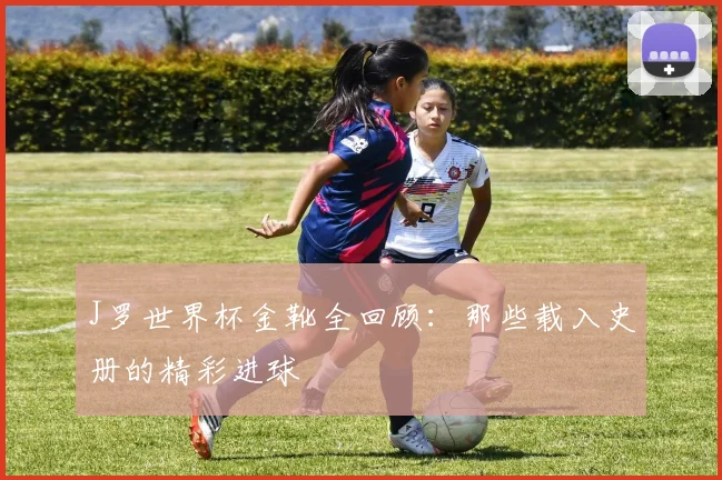 J罗世界杯金靴全回顾：那些载入史册的精彩进球