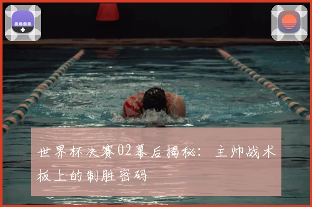 世界杯决赛02幕后揭秘：主帅战术板上的制胜密码