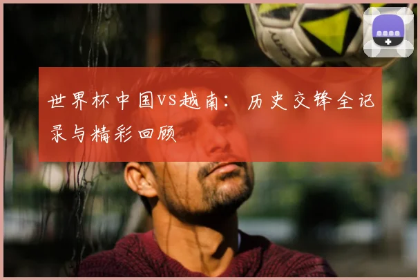 世界杯中国vs越南:历史交锋全记录与精彩回顾