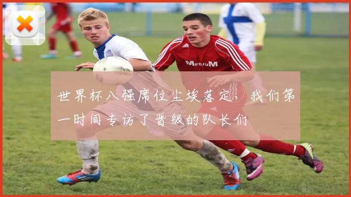 世界杯八强席位尘埃落定,我们第一时间专访了晋级的队长们