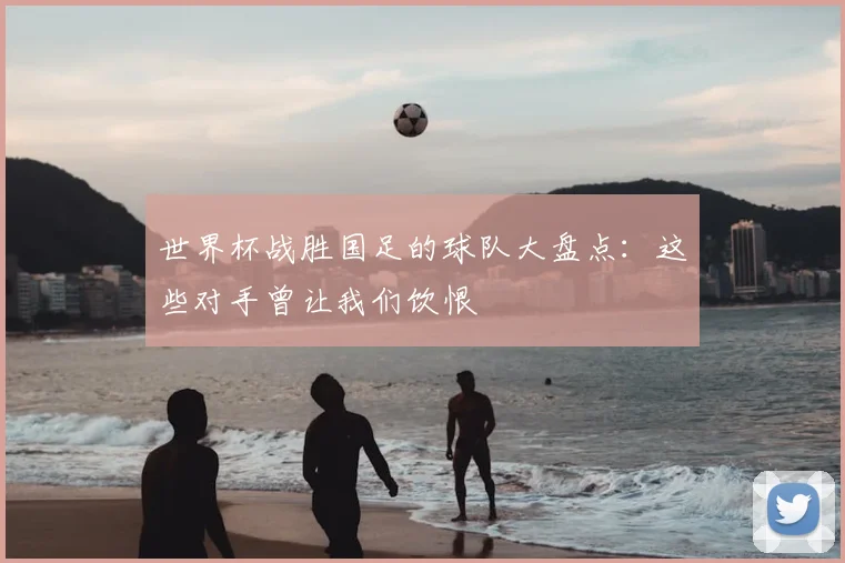 世界杯战胜国足的球队大盘点：这些对手曾让我们饮恨