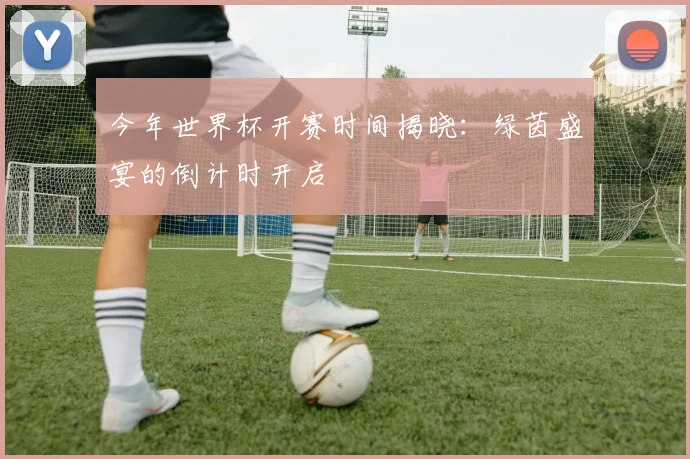 今年世界杯开赛时间揭晓:绿茵盛宴的倒计时开启