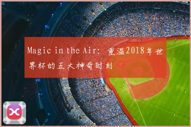 Magic in the Air:重温2018年世界杯的五大神奇时刻
