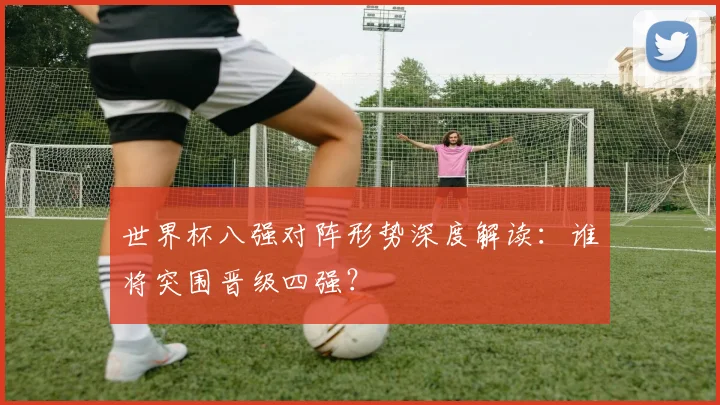 世界杯八强对阵形势深度解读:谁将突围晋级四强?