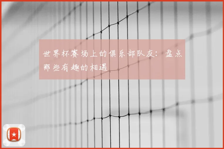 世界杯赛场上的俱乐部队友:盘点那些有趣的相遇