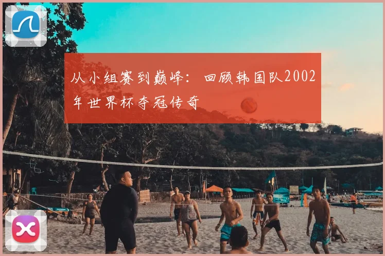 从小组赛到巅峰:回顾韩国队2002年世界杯夺冠传奇