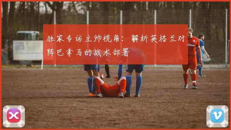 独家专访主帅视角：解析英格兰对阵巴拿马的战术部署