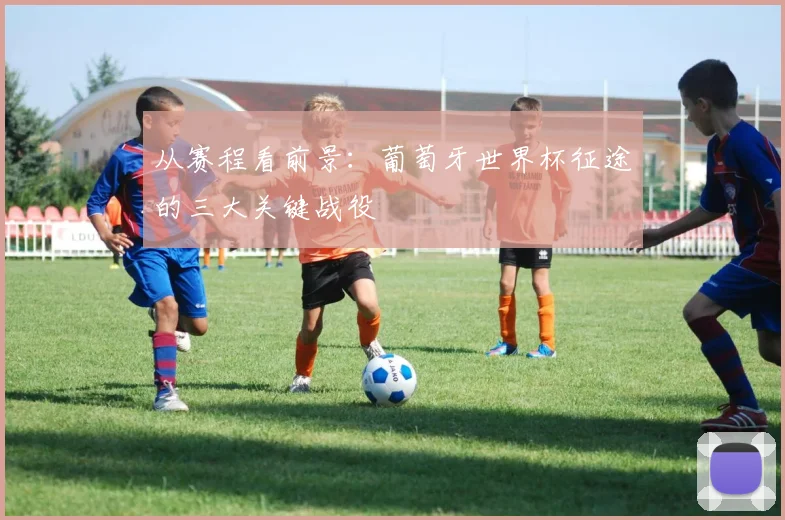 从赛程看前景:葡萄牙世界杯征途的三大关键战役