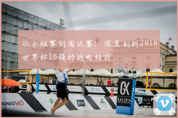 从小组赛到淘汰赛：深度剖析2018世界杯16强的战略转折