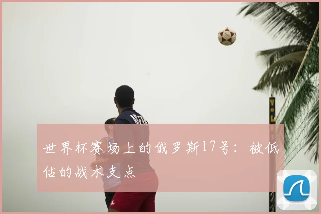 世界杯赛场上的俄罗斯17号：被低估的战术支点