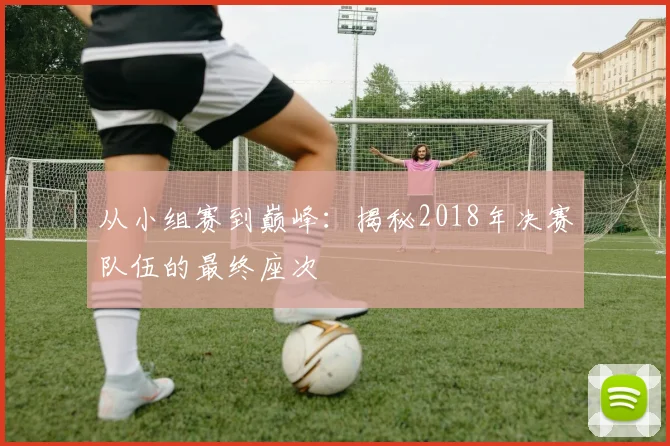 从小组赛到巅峰:揭秘2018年决赛队伍的最终座次