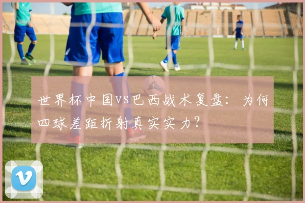 世界杯中国vs巴西战术复盘：为何四球差距折射真实实力？