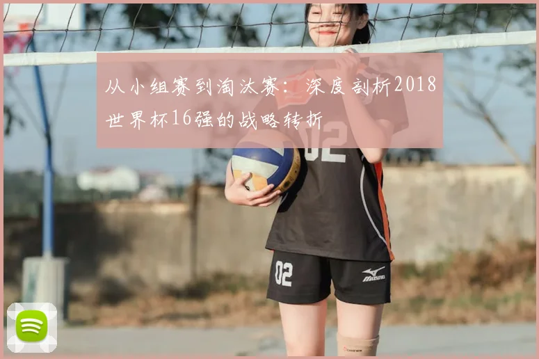 从小组赛到淘汰赛：深度剖析2018世界杯16强的战略转折