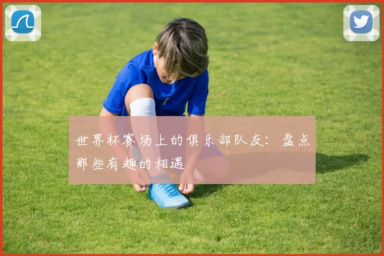 世界杯赛场上的俱乐部队友:盘点那些有趣的相遇