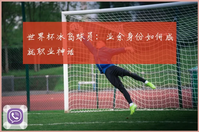 世界杯冰岛球员:业余身份如何成就职业神话