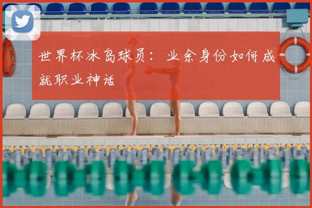 世界杯冰岛球员:业余身份如何成就职业神话
