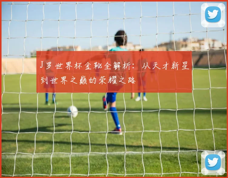 J罗世界杯金靴全解析:从天才新星到世界之巅的荣耀之路