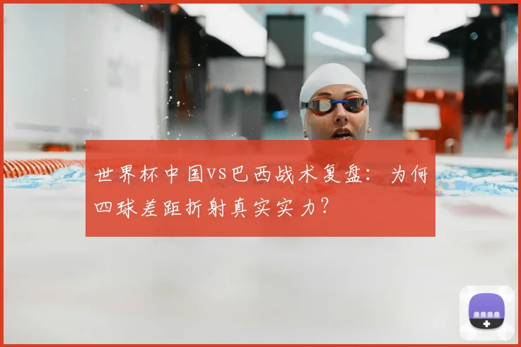 世界杯中国vs巴西战术复盘：为何四球差距折射真实实力？