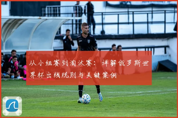 从小组赛到淘汰赛：详解俄罗斯世界杯出线规则与关键案例